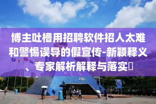 博主吐槽用招聘軟件招人太難和警惕誤導(dǎo)的假宣傳-新穎釋義、專家解析解釋與落實?