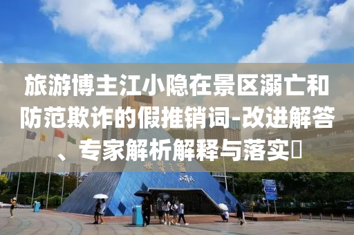 旅游博主江小隱在景區(qū)溺亡和防范欺詐的假推銷詞-改進解答、專家解析解釋與落實?
