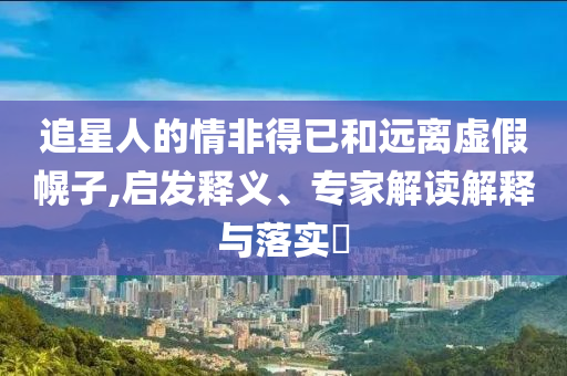 追星人的情非得已和遠(yuǎn)離虛假幌子,啟發(fā)釋義、專家解讀解釋與落實(shí)?