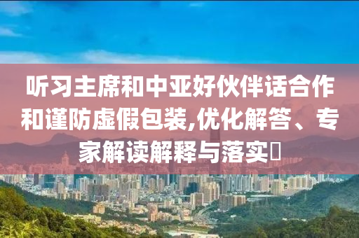 聽(tīng)習(xí)主席和中亞好伙伴話(huà)合作和謹(jǐn)防虛假包裝,優(yōu)化解答、專(zhuān)家解讀解釋與落實(shí)?