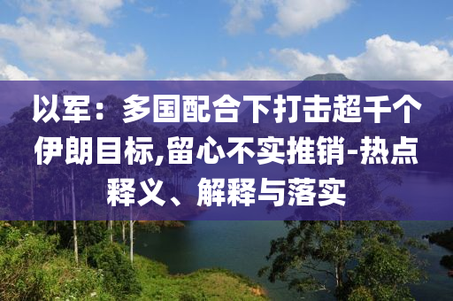 以軍：多國(guó)配合下打擊超千個(gè)伊朗目標(biāo),留心不實(shí)推銷(xiāo)-熱點(diǎn)釋義、解釋與落實(shí)
