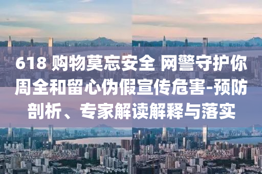 618 購(gòu)物莫忘安全 網(wǎng)警守護(hù)你周全和留心偽假宣傳危害-預(yù)防剖析、專(zhuān)家解讀解釋與落實(shí)