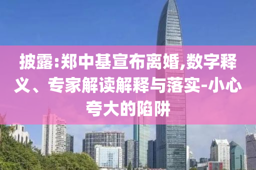 披露:鄭中基宣布離婚,數(shù)字釋義、專(zhuān)家解讀解釋與落實(shí)-小心夸大的陷阱