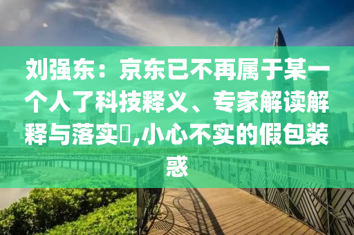 劉強(qiáng)東：京東已不再屬于某一個(gè)人了科技釋義、專家解讀解釋與落實(shí)?,小心不實(shí)的假包裝惑