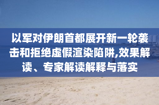 以軍對伊朗首都展開新一輪襲擊和拒絕虛假渲染陷阱,效果解讀、專家解讀解釋與落實