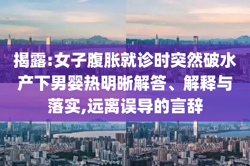 揭露:女子腹脹就診時突然破水產(chǎn)下男嬰熱明晰解答、解釋與落實,遠離誤導的言辭