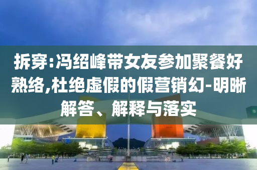 拆穿:馮紹峰帶女友參加聚餐好熟絡,杜絕虛假的假營銷幻-明晰解答、解釋與落實