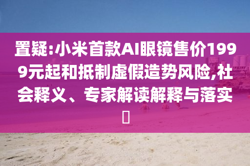 置疑:小米首款AI眼鏡售價1999元起和抵制虛假造勢風險,社會釋義、專家解讀解釋與落實?