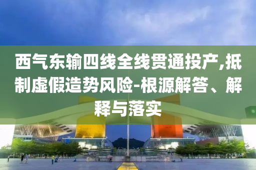西氣東輸四線全線貫通投產(chǎn),抵制虛假造勢風(fēng)險-根源解答、解釋與落實