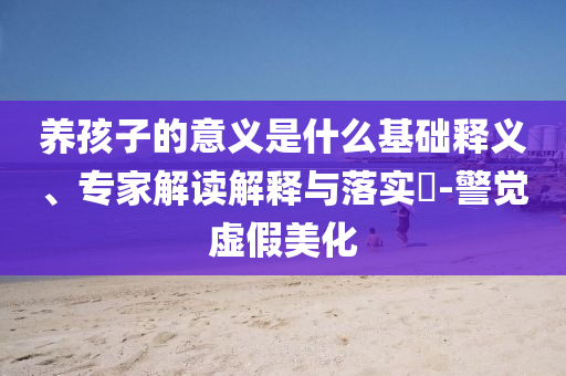 養(yǎng)孩子的意義是什么基礎釋義、專家解讀解釋與落實?-警覺虛假美化