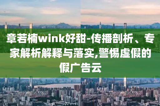 章若楠wink好甜-傳播剖析、專家解析解釋與落實(shí),警惕虛假的假?gòu)V告云
