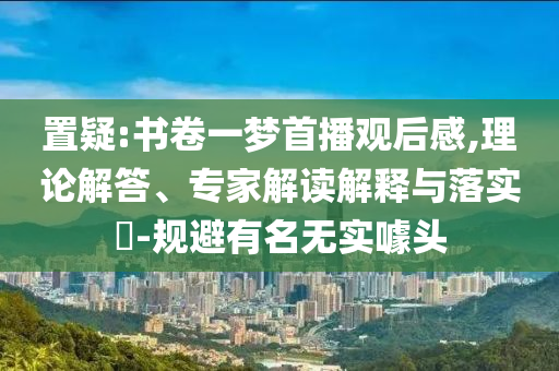 置疑:書卷一夢(mèng)首播觀后感,理論解答、專家解讀解釋與落實(shí)?-規(guī)避有名無實(shí)噱頭