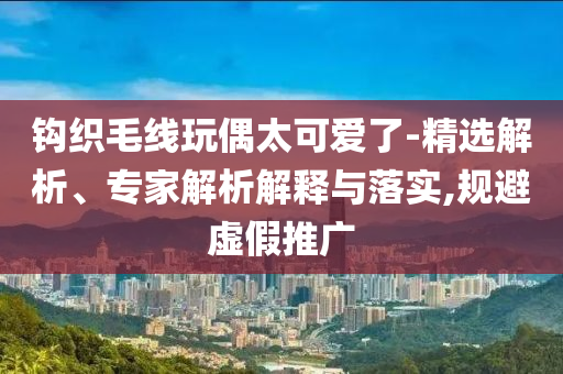 鉤織毛線玩偶太可愛了-精選解析、專家解析解釋與落實(shí),規(guī)避虛假推廣