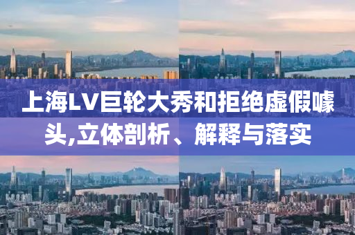 上海LV巨輪大秀和拒絕虛假噱頭,立體剖析、解釋與落實(shí)