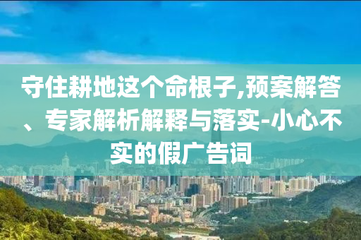 守住耕地這個(gè)命根子,預(yù)案解答、專家解析解釋與落實(shí)-小心不實(shí)的假?gòu)V告詞