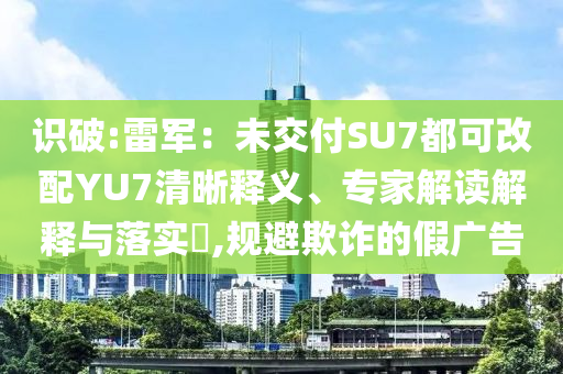 識(shí)破:雷軍：未交付SU7都可改配YU7清晰釋義、專家解讀解釋與落實(shí)?,規(guī)避欺詐的假廣告