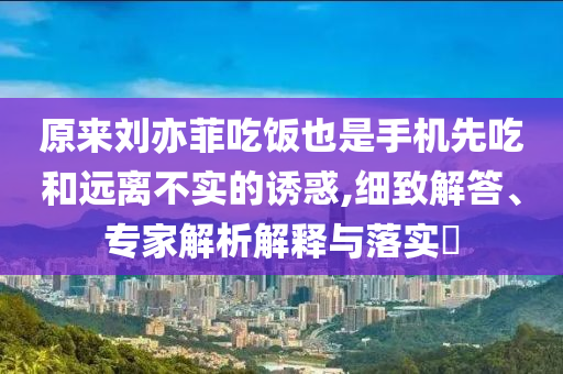 原來(lái)劉亦菲吃飯也是手機(jī)先吃和遠(yuǎn)離不實(shí)的誘惑,細(xì)致解答、專家解析解釋與落實(shí)?