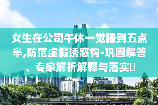 女生在公司午休一覺(jué)睡到五點(diǎn)半,防范虛假誘惑鉤-鞏固解答、專家解析解釋與落實(shí)?