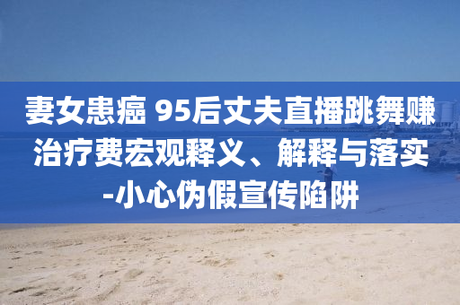 妻女患癌 95后丈夫直播跳舞賺治療費(fèi)宏觀釋義、解釋與落實(shí)-小心偽假宣傳陷阱