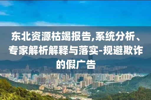 東北資源枯竭報(bào)告,系統(tǒng)分析、專家解析解釋與落實(shí)-規(guī)避欺詐的假廣告