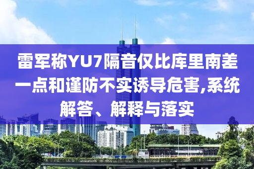 雷軍稱YU7隔音僅比庫里南差一點和謹防不實誘導(dǎo)危害,系統(tǒng)解答、解釋與落實