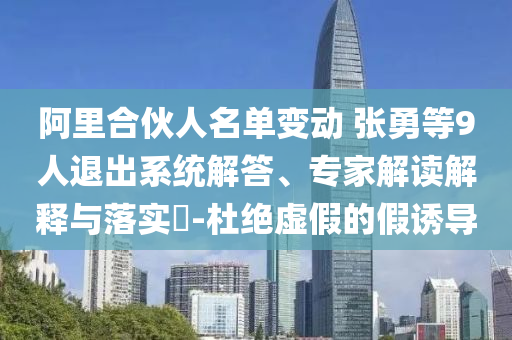 阿里合伙人名單變動 張勇等9人退出系統(tǒng)解答、專家解讀解釋與落實?-杜絕虛假的假誘導(dǎo)