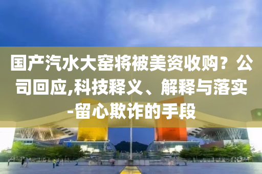 國產(chǎn)汽水大窯將被美資收購？公司回應(yīng),科技釋義、解釋與落實-留心欺詐的手段