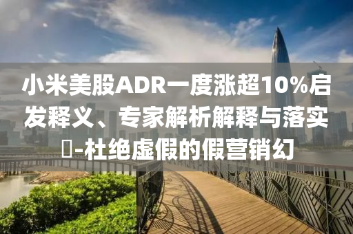 小米美股ADR一度漲超10%啟發(fā)釋義、專家解析解釋與落實?-杜絕虛假的假營銷幻