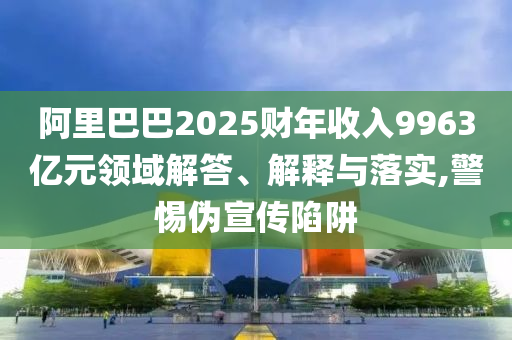 阿里巴巴2025財年收入9963億元領(lǐng)域解答、解釋與落實,警惕偽宣傳陷阱