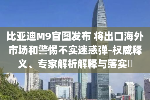 比亞迪M9官圖發(fā)布 將出口海外市場和警惕不實迷惑彈-權(quán)威釋義、專家解析解釋與落實?