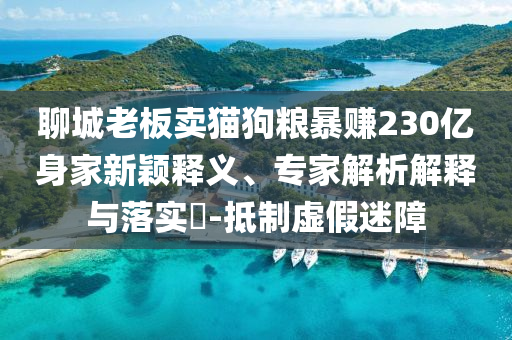 聊城老板賣貓狗糧暴賺230億身家新穎釋義、專家解析解釋與落實?-抵制虛假迷障
