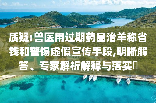 質(zhì)疑:獸醫(yī)用過期藥品治羊稱省錢和警惕虛假宣傳手段,明晰解答、專家解析解釋與落實?