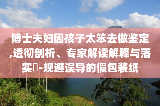 博士夫婦因孩子太笨去做鑒定,透徹剖析、專家解讀解釋與落實?-規(guī)避誤導(dǎo)的假包裝紙