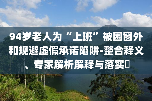 94歲老人為“上班”被困窗外和規(guī)避虛假承諾陷阱-整合釋義、專家解析解釋與落實?