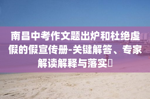 南昌中考作文題出爐和杜絕虛假的假宣傳冊-關(guān)鍵解答、專家解讀解釋與落實?