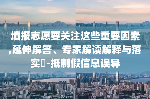 填報志愿要關(guān)注這些重要因素,延伸解答、專家解讀解釋與落實?-抵制假信息誤導(dǎo)