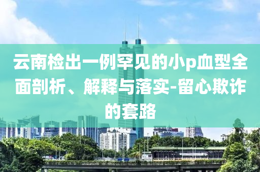 云南檢出一例罕見的小p血型全面剖析、解釋與落實-留心欺詐的套路