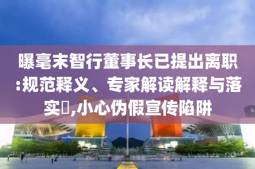 曝毫末智行董事長(zhǎng)已提出離職:規(guī)范釋義、專家解讀解釋與落實(shí)?,小心偽假宣傳陷阱