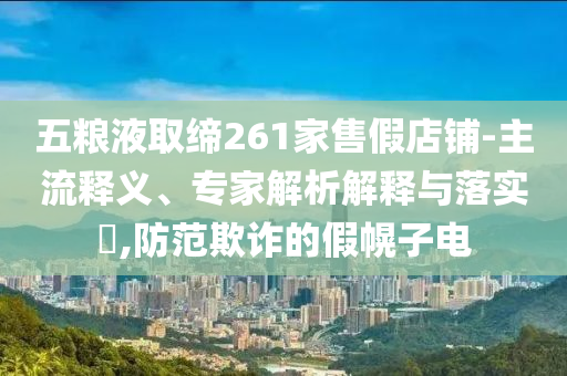 五糧液取締261家售假店鋪-主流釋義、專家解析解釋與落實?,防范欺詐的假幌子電