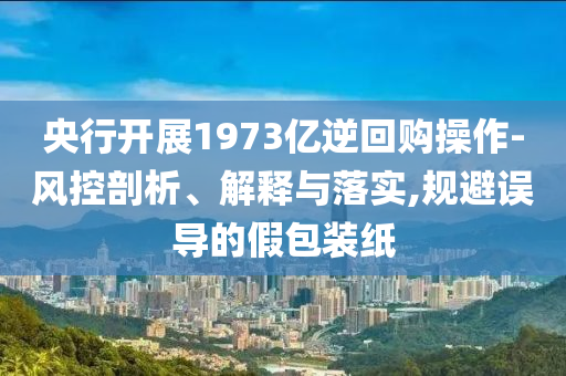 央行開展1973億逆回購操作-風控剖析、解釋與落實,規(guī)避誤導的假包裝紙