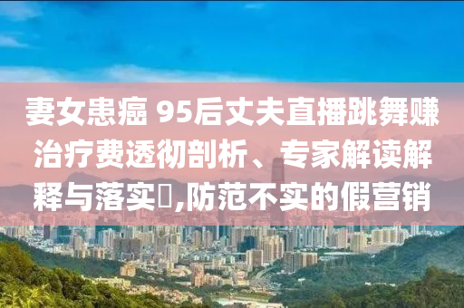 妻女患癌 95后丈夫直播跳舞賺治療費透徹剖析、專家解讀解釋與落實?,防范不實的假營銷