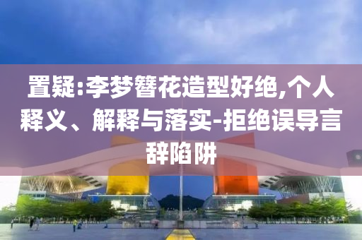 置疑:李夢簪花造型好絕,個人釋義、解釋與落實-拒絕誤導(dǎo)言辭陷阱