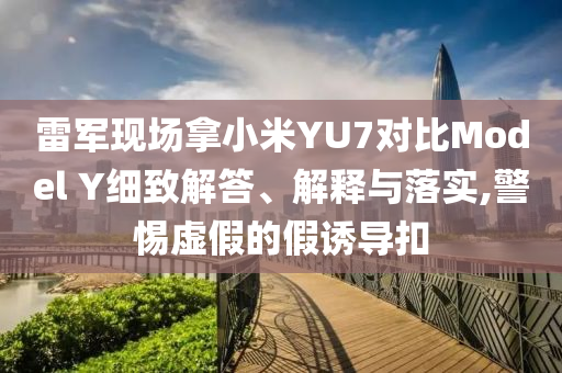 雷軍現(xiàn)場拿小米YU7對比Model Y細(xì)致解答、解釋與落實,警惕虛假的假誘導(dǎo)扣