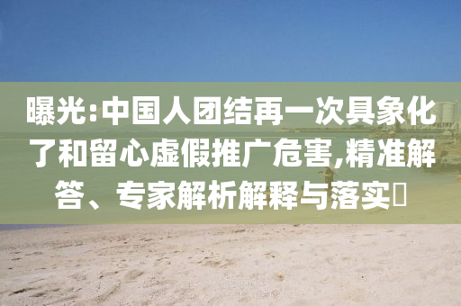 曝光:中國人團結(jié)再一次具象化了和留心虛假推廣危害,精準解答、專家解析解釋與落實?