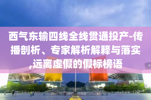 西氣東輸四線全線貫通投產(chǎn)-傳播剖析、專家解析解釋與落實,遠離虛假的假標(biāo)榜語