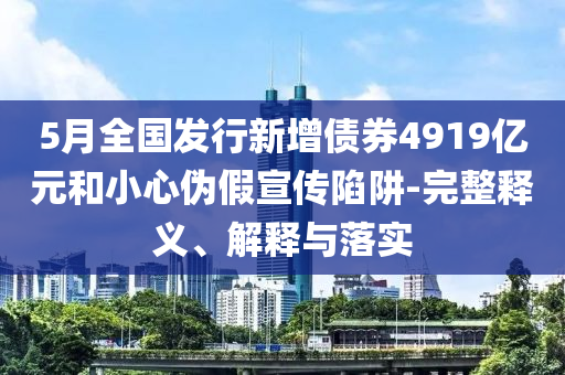 5月全國發(fā)行新增債券4919億元和小心偽假宣傳陷阱-完整釋義、解釋與落實
