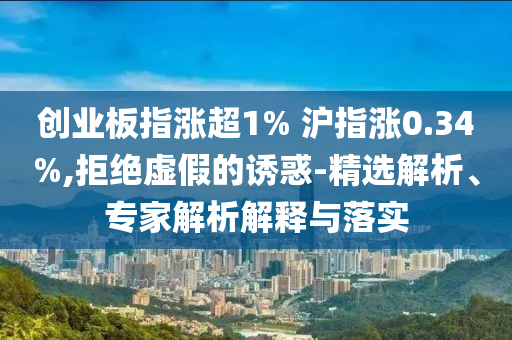 創(chuàng)業(yè)板指漲超1% 滬指漲0.34%,拒絕虛假的誘惑-精選解析、專家解析解釋與落實