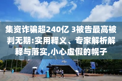集資詐騙超240億 3被告最高被判無(wú)期:實(shí)用釋義、專家解析解釋與落實(shí),小心虛假的幌子