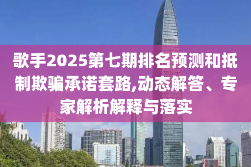 歌手2025第七期排名預(yù)測(cè)和抵制欺騙承諾套路,動(dòng)態(tài)解答、專家解析解釋與落實(shí)