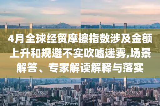 4月全球經(jīng)貿(mào)摩擦指數(shù)涉及金額上升和規(guī)避不實(shí)吹噓迷霧,場(chǎng)景解答、專家解讀解釋與落實(shí)